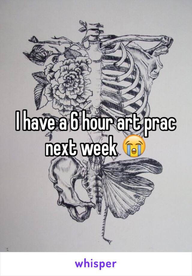 I have a 6 hour art prac next week 😭