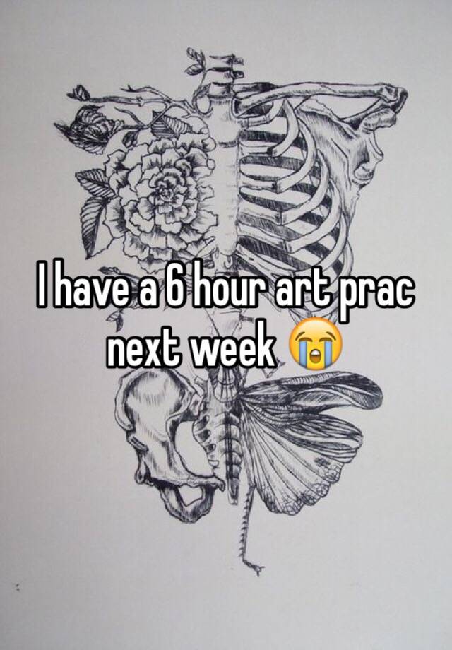 I have a 6 hour art prac next week 😭