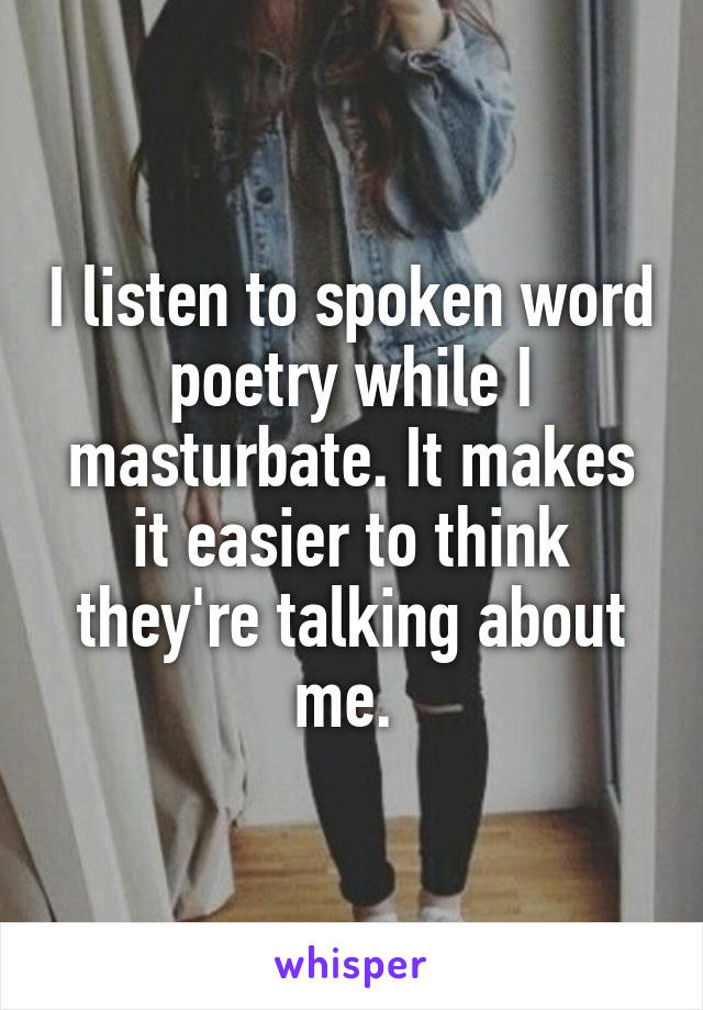 I listen to spoken word poetry while I masturbate. It makes it easier to think they're talking about me. 