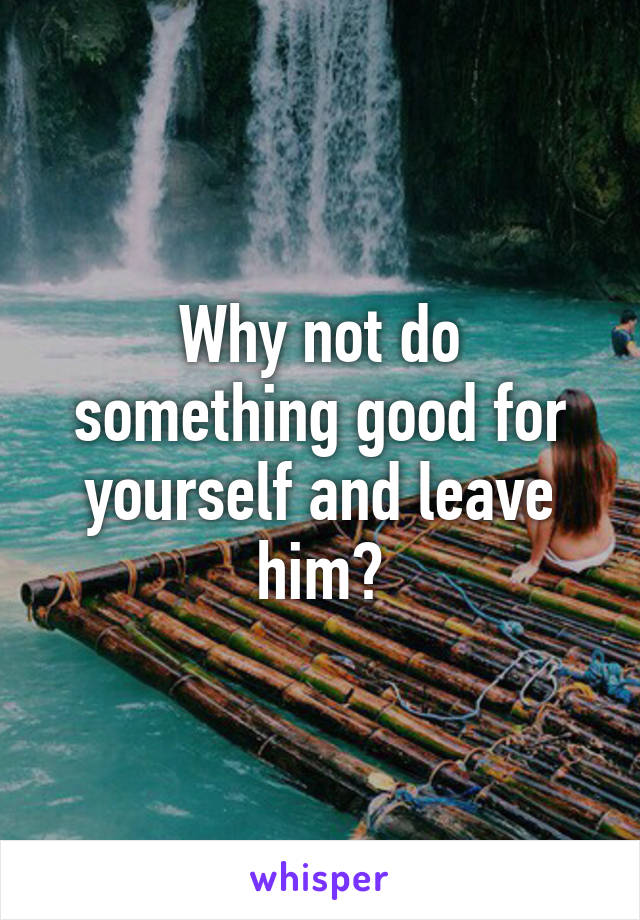 Why not do something good for yourself and leave him?