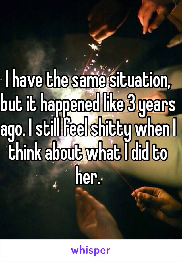 I have the same situation, but it happened like 3 years ago. I still feel shitty when I think about what I did to her. 