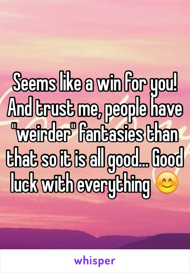 Seems like a win for you! And trust me, people have "weirder" fantasies than that so it is all good... Good luck with everything 😊