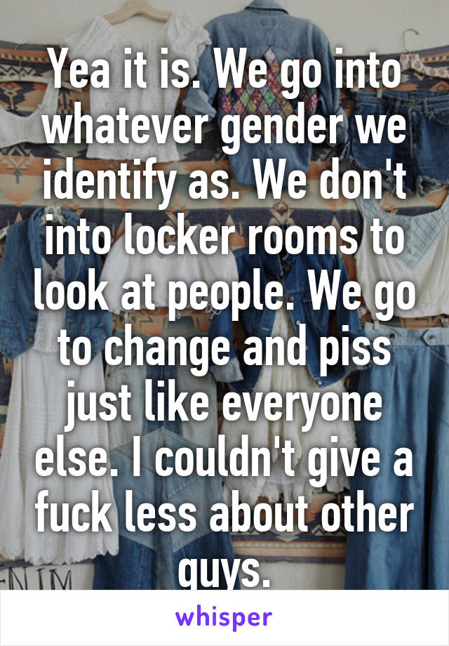 Yea it is. We go into whatever gender we identify as. We don't into locker rooms to look at people. We go to change and piss just like everyone else. I couldn't give a fuck less about other guys.