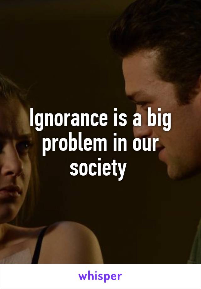 Ignorance is a big problem in our society 