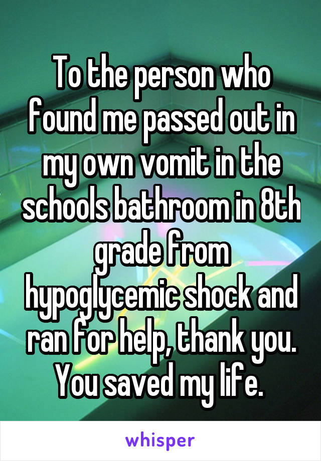 To the person who found me passed out in my own vomit in the schools bathroom in 8th grade from hypoglycemic shock and ran for help, thank you. You saved my life. 