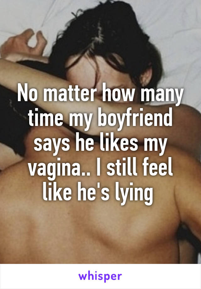 No matter how many time my boyfriend says he likes my vagina.. I still feel like he's lying 