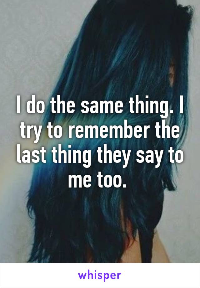 I do the same thing. I try to remember the last thing they say to me too. 