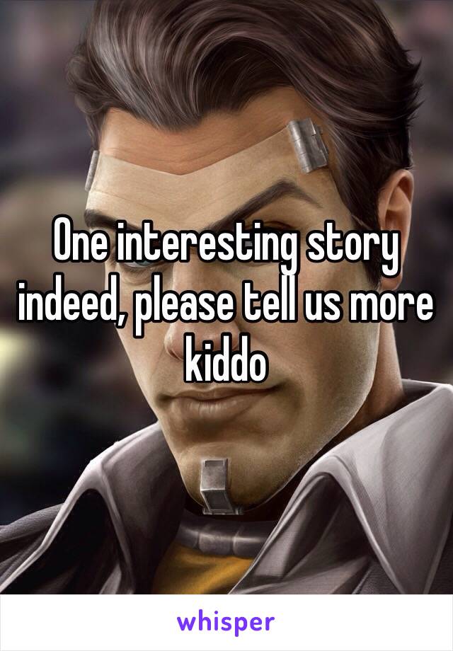 One interesting story indeed, please tell us more kiddo 