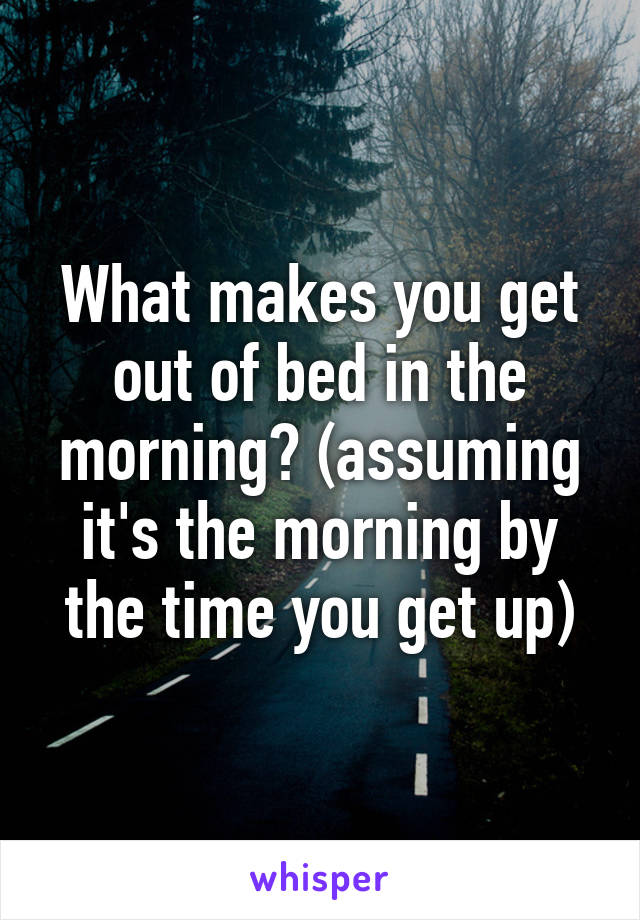 What makes you get out of bed in the morning? (assuming it's the morning by the time you get up)