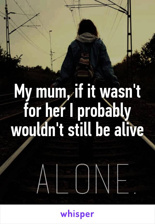 My mum, if it wasn't for her I probably wouldn't still be alive