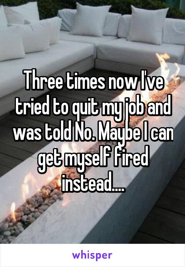 Three times now I've tried to quit my job and was told No. Maybe I can get myself fired instead....