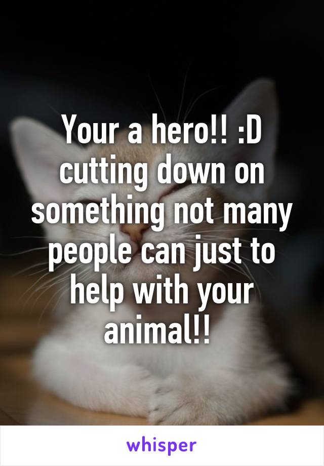 Your a hero!! :D cutting down on something not many people can just to help with your animal!! 