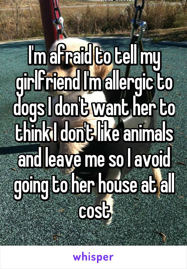 I'm afraid to tell my girlfriend I'm allergic to dogs I don't want her to think I don't like animals and leave me so I avoid going to her house at all cost