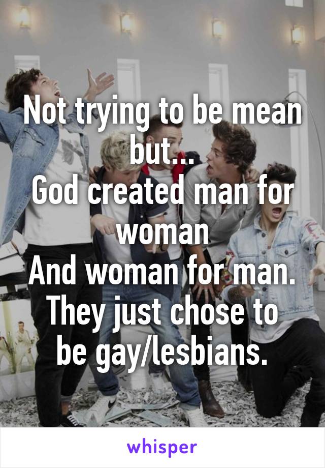 Not trying to be mean but...
God created man for woman
And woman for man.
They just chose to be gay/lesbians.