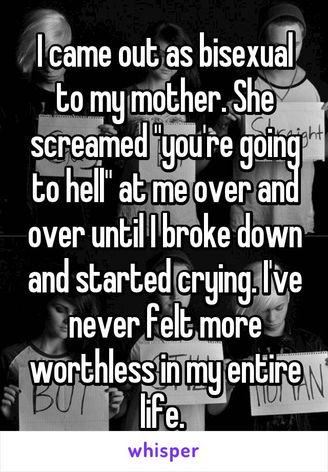 I came out as bisexual to my mother. She screamed "you're going to hell" at me over and over until I broke down and started crying. I've never felt more worthless in my entire life. 