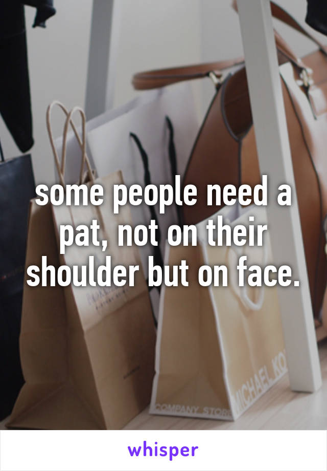 some people need a pat, not on their shoulder but on face.