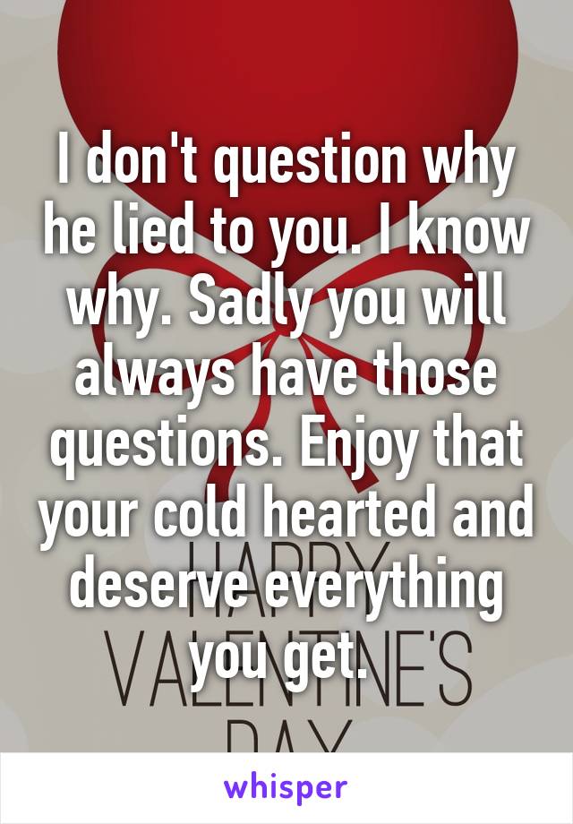 I don't question why he lied to you. I know why. Sadly you will always have those questions. Enjoy that your cold hearted and deserve everything you get. 