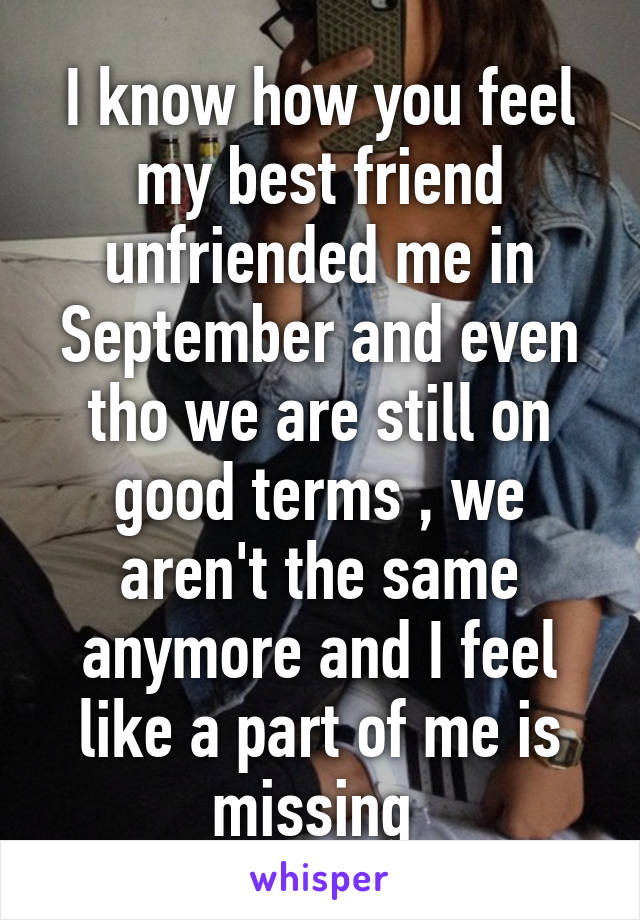 I know how you feel my best friend unfriended me in September and even tho we are still on good terms , we aren't the same anymore and I feel like a part of me is missing 
