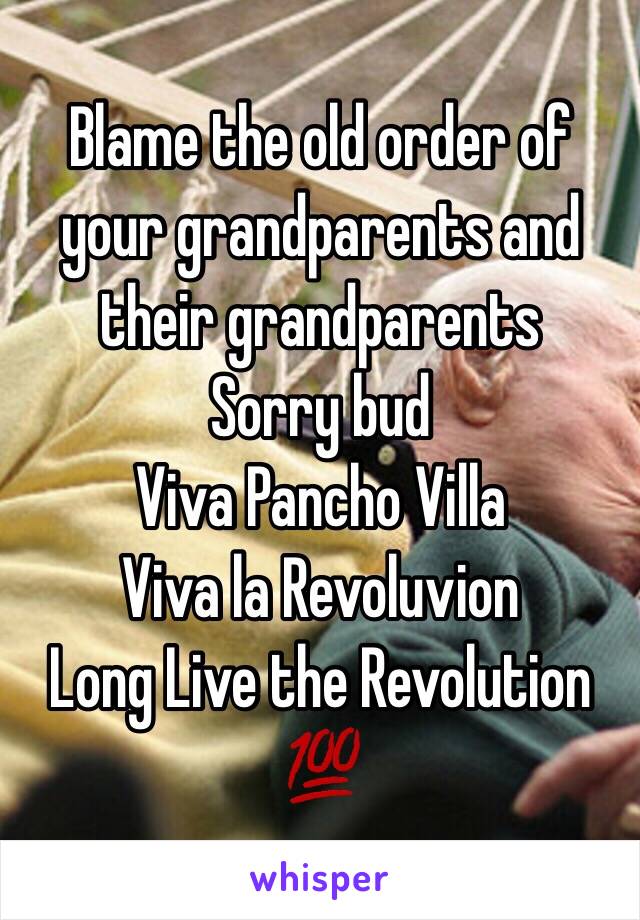 Blame the old order of your grandparents and their grandparents
Sorry bud
Viva Pancho Villa
Viva la Revoluvion
Long Live the Revolution
💯