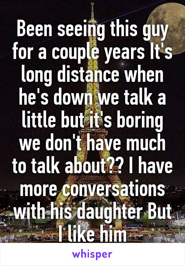 Been seeing this guy for a couple years It's long distance when he's down we talk a little but it's boring we don't have much to talk about?? I have more conversations with his daughter But I like him