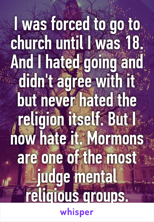 I was forced to go to church until I was 18. And I hated going and didn't agree with it but never hated the religion itself. But I now hate it. Mormons are one of the most judge mental religious groups.