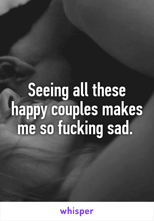 Seeing all these happy couples makes me so fucking sad. 