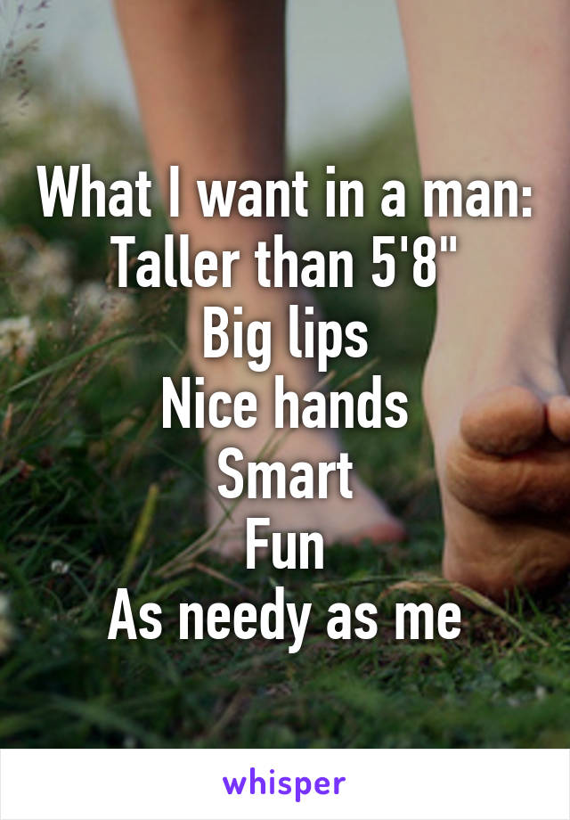 What I want in a man:
Taller than 5'8"
Big lips
Nice hands
Smart
Fun
As needy as me