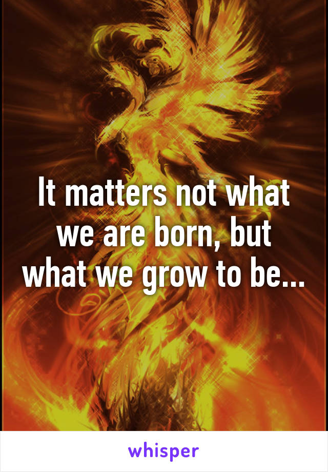 It matters not what we are born, but what we grow to be...