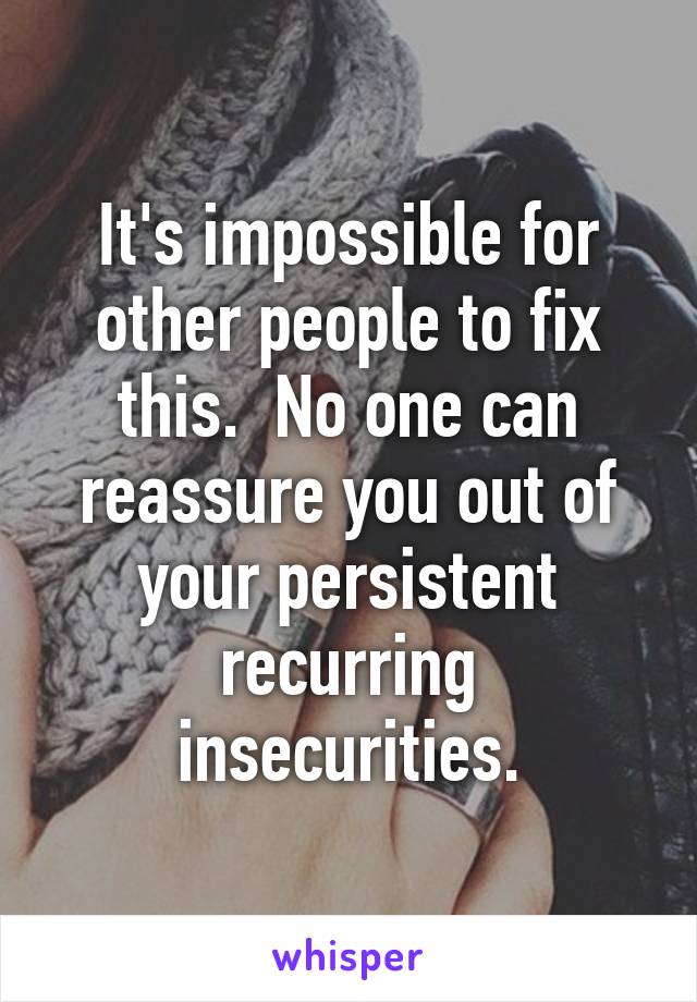 It's impossible for other people to fix this.  No one can reassure you out of your persistent recurring insecurities.