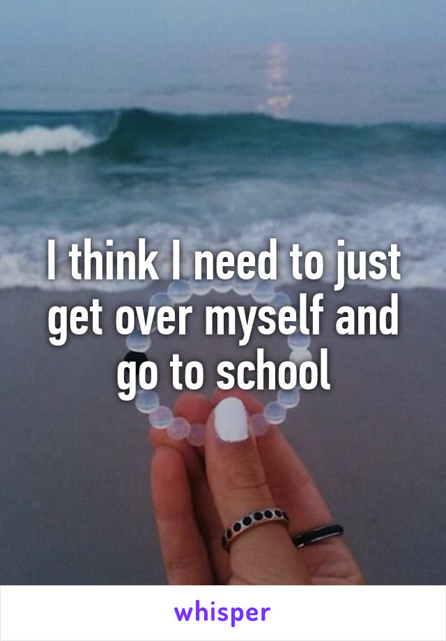 I think I need to just get over myself and go to school