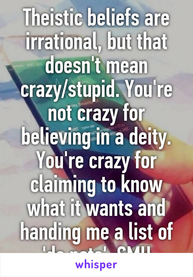 Theistic beliefs are irrational, but that doesn't mean crazy/stupid. You're not crazy for believing in a deity. You're crazy for claiming to know what it wants and handing me a list of 'do nots'. SMH