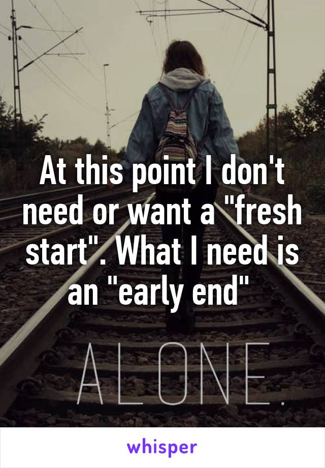 At this point I don't need or want a "fresh start". What I need is an "early end" 