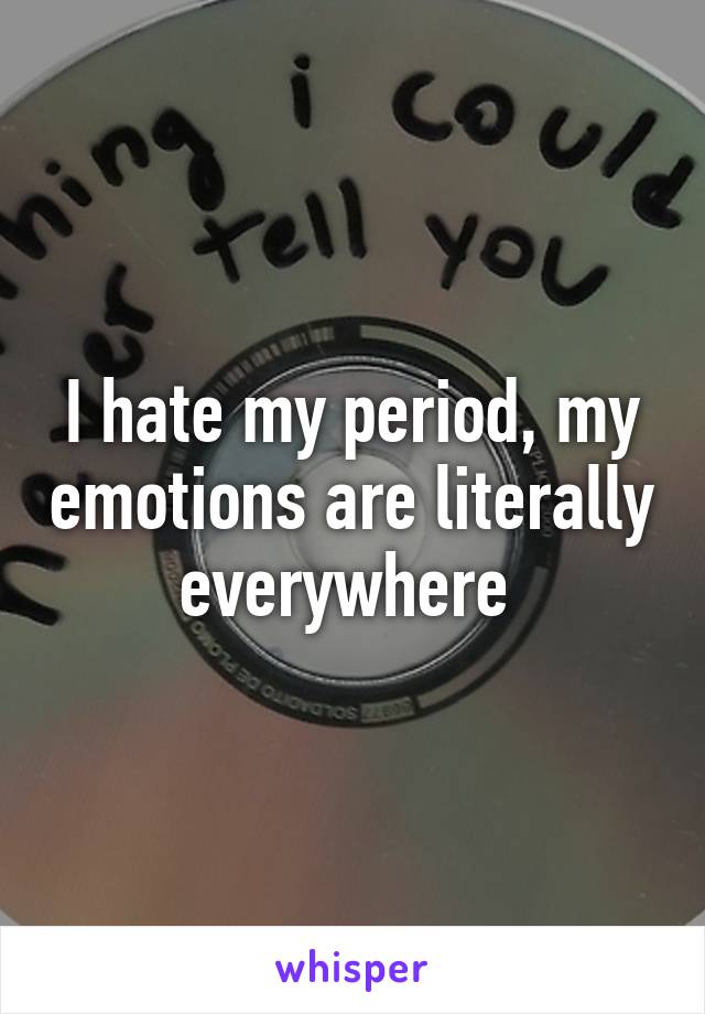 I hate my period, my emotions are literally everywhere 