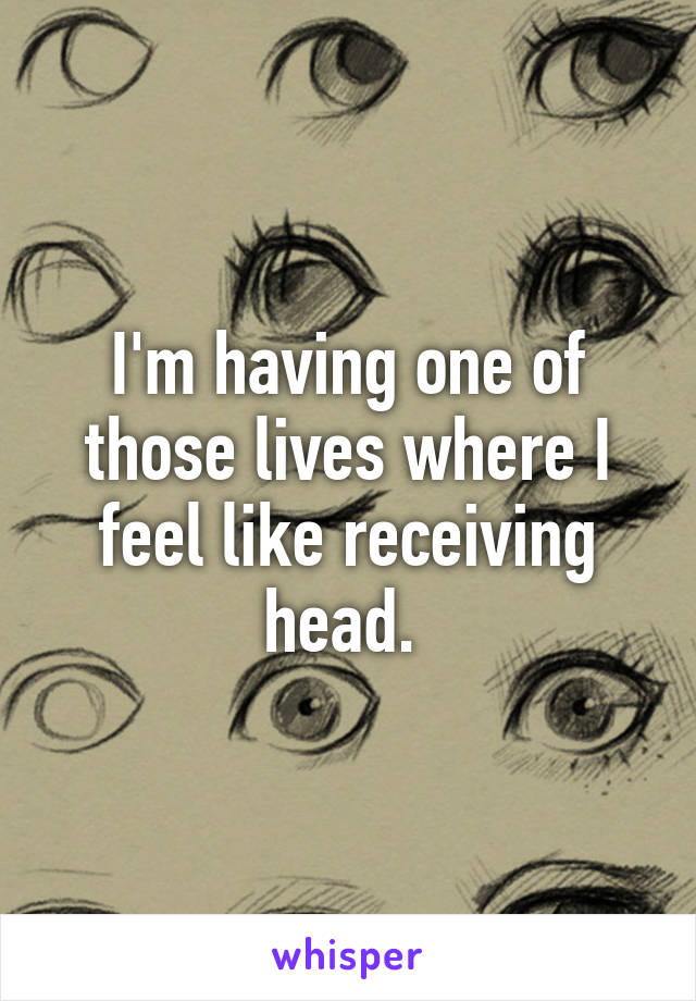 I'm having one of those lives where I feel like receiving head. 