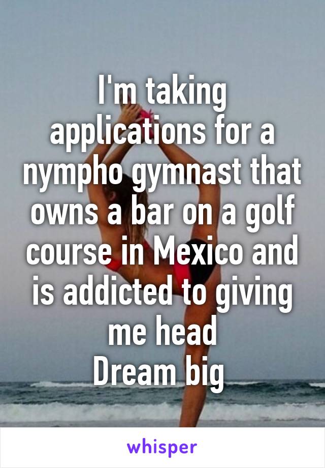 I'm taking applications for a nympho gymnast that owns a bar on a golf course in Mexico and is addicted to giving me head
Dream big 