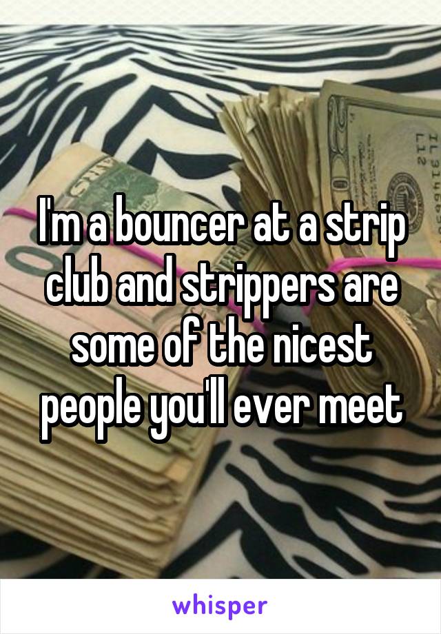 I'm a bouncer at a strip club and strippers are some of the nicest people you'll ever meet