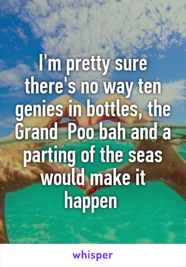 I'm pretty sure there's no way ten genies in bottles, the Grand  Poo bah and a parting of the seas would make it happen 