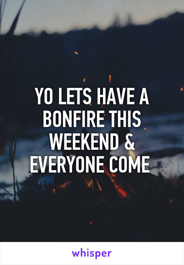 YO LETS HAVE A BONFIRE THIS WEEKEND & EVERYONE COME 