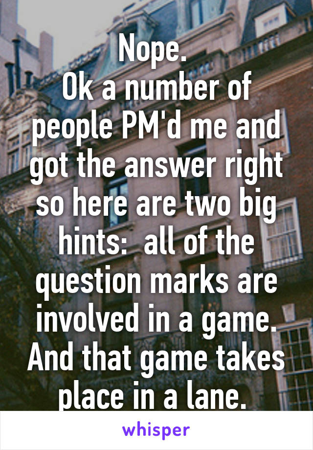 Nope. 
Ok a number of people PM'd me and got the answer right so here are two big hints:  all of the question marks are involved in a game. And that game takes place in a lane. 