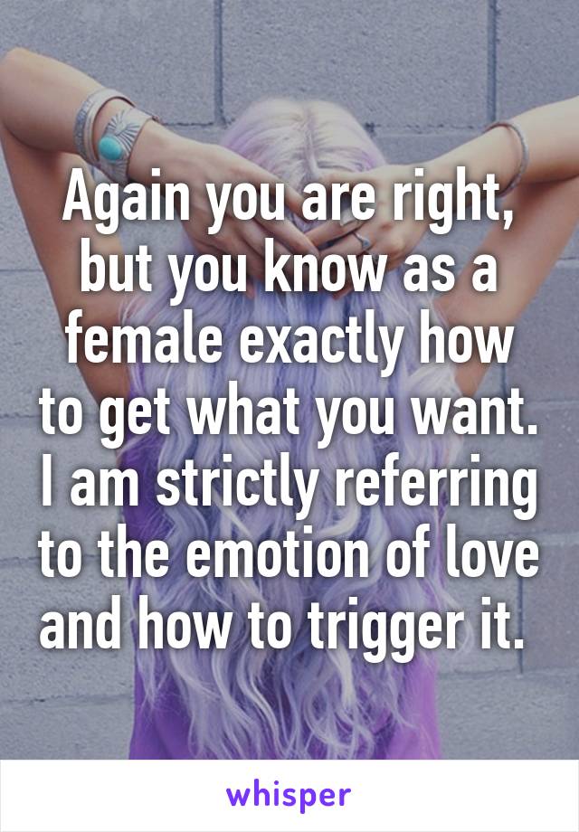 Again you are right, but you know as a female exactly how to get what you want. I am strictly referring to the emotion of love and how to trigger it. 