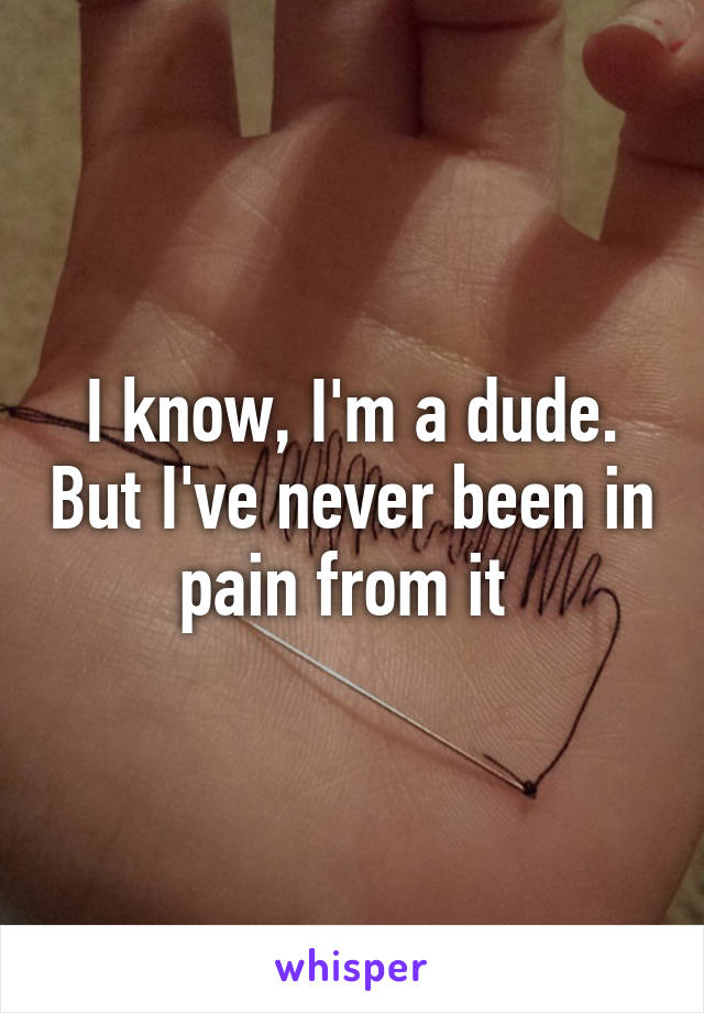 I know, I'm a dude. But I've never been in pain from it 