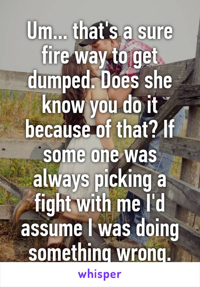 Um... that's a sure fire way to get dumped. Does she know you do it because of that? If some one was always picking a fight with me I'd assume I was doing something wrong.