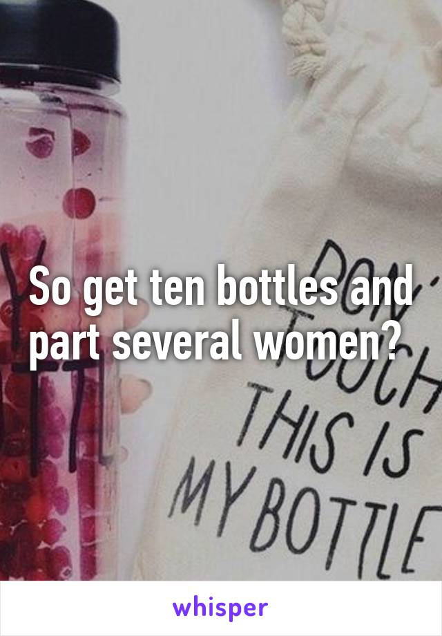 So get ten bottles and part several women? 