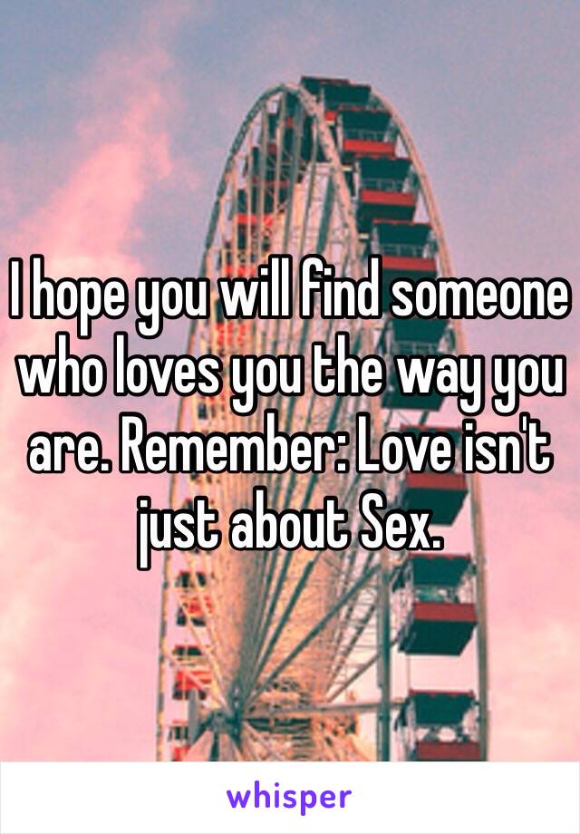 I hope you will find someone who loves you the way you are. Remember: Love isn't just about Sex.