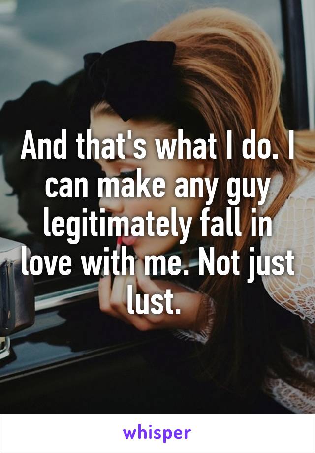 And that's what I do. I can make any guy legitimately fall in love with me. Not just lust. 