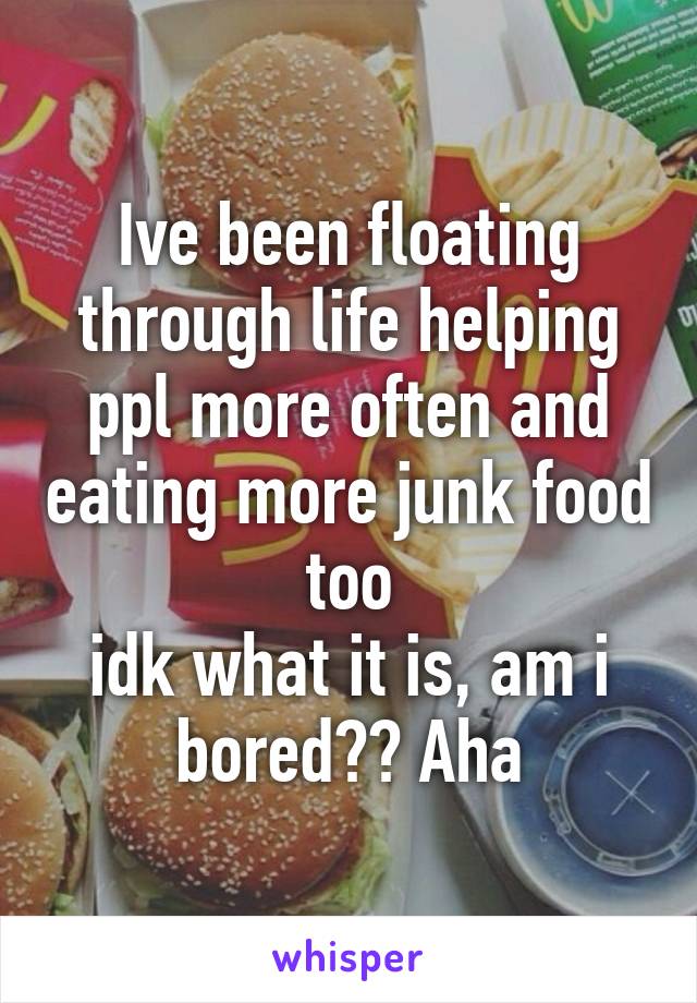 Ive been floating through life helping ppl more often and eating more junk food too
idk what it is, am i bored?? Aha