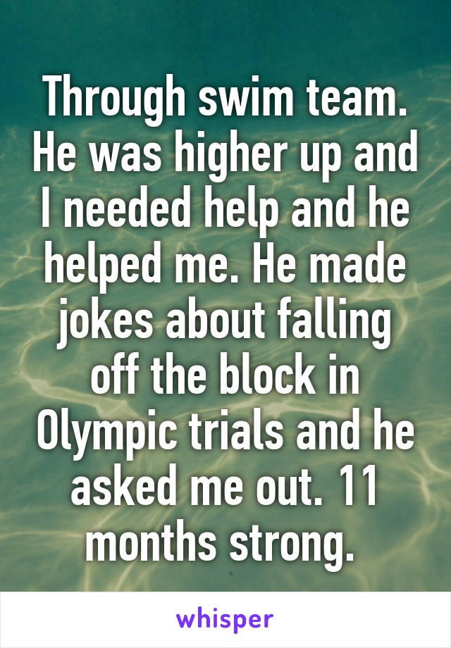 Through swim team. He was higher up and I needed help and he helped me. He made jokes about falling off the block in Olympic trials and he asked me out. 11 months strong. 