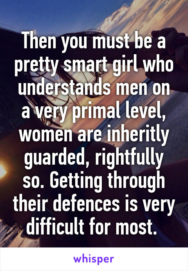 Then you must be a pretty smart girl who understands men on a very primal level, women are inheritly guarded, rightfully so. Getting through their defences is very difficult for most. 