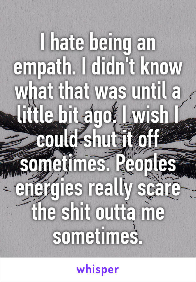 I hate being an empath. I didn't know what that was until a little bit ago. I wish I could shut it off sometimes. Peoples energies really scare the shit outta me sometimes.