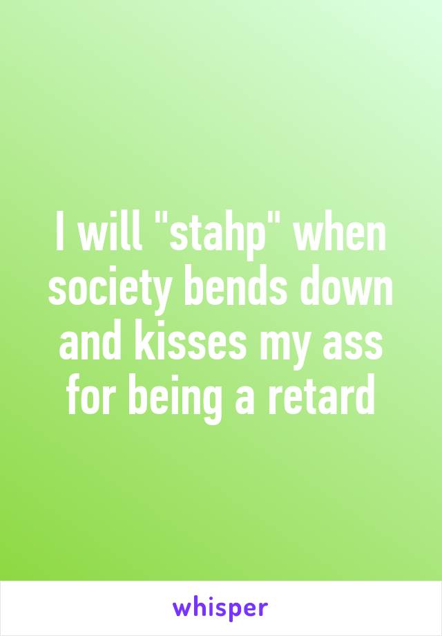 I will "stahp" when society bends down and kisses my ass for being a retard